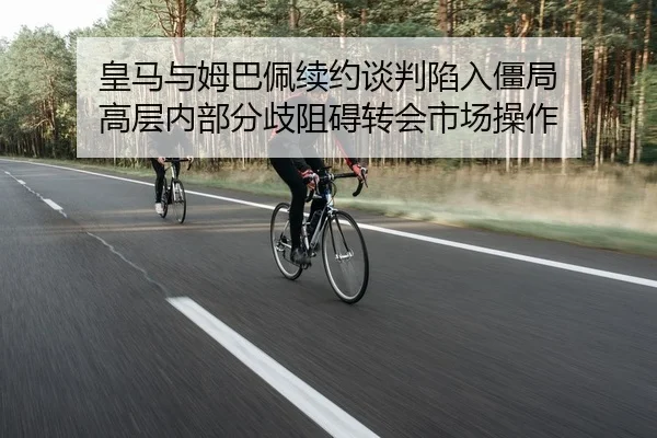 皇马与姆巴佩续约谈判陷入僵局 高层内部分歧阻碍转会市场操作